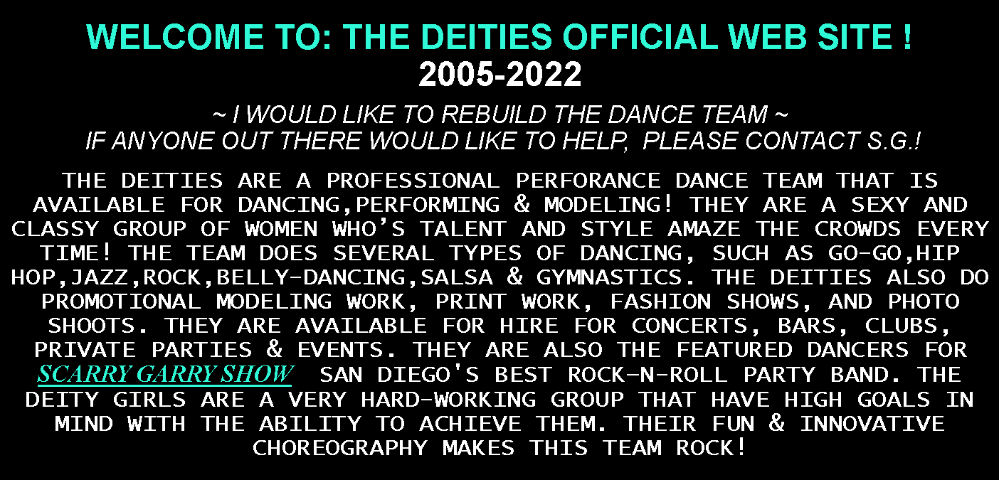 Text Box: WELCOME TO: THE DEITIES OFFICIAL WEB SITE !We Are Currently Rebuilding The Team  ~ WE WILL BE UPDATING OUR WEBSITE FREQUENTLY; AS WE COMPLETE OUR NAME CHANGE PROCESS.  PLEASE STAY TUNED!THE DEITIES ARE A PROFESSIONAL PERFORANCE DANCE TEAM THAT IS AVAILABLE FOR DANCING,PERFORMING & MODELING! THEY ARE A SEXY AND CLASSY GROUP OF WOMEN WHO’S TALENT AND STYLE AMAZE THE CROWDS EVERY TIME! THE TEAM DOES SEVERAL TYPES OF DANCING, SUCH AS GO-GO,HIP HOP,JAZZ,ROCK,BELLY-DANCING,SALSA & GYMNASTICS. THE DEITIES ALSO DO PROMOTIONAL MODELING WORK, PRINT WORK, FASHION SHOWS, AND PHOTO SHOOTS. THEY ARE AVAILABLE FOR HIRE FOR CONCERTS, BARS, CLUBS, PRIVATE PARTIES & EVENTS. THEY ARE ALSO THE FEATURED DANCERS FOR SCARRY GARRY SHOW   SAN DIEGO'S BEST ROCK–N-ROLL PARTY BAND. THE DEITY GIRLS ARE A VERY HARD-WORKING GROUP THAT HAVE HIGH GOALS IN MIND WITH THE ABILITY TO ACHIEVE THEM. THEIR FUN & INNOVATIVE CHOREOGRAPHY MAKES THIS TEAM ROCK!